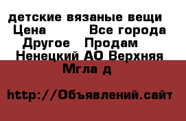 детские вязаные вещи › Цена ­ 500 - Все города Другое » Продам   . Ненецкий АО,Верхняя Мгла д.